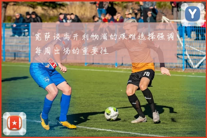 宽萨谈离开利物浦的艰难选择强调每周出场的重要性