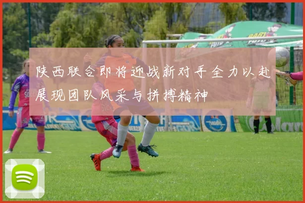 陕西联合即将迎战新对手全力以赴展现团队风采与拼搏精神