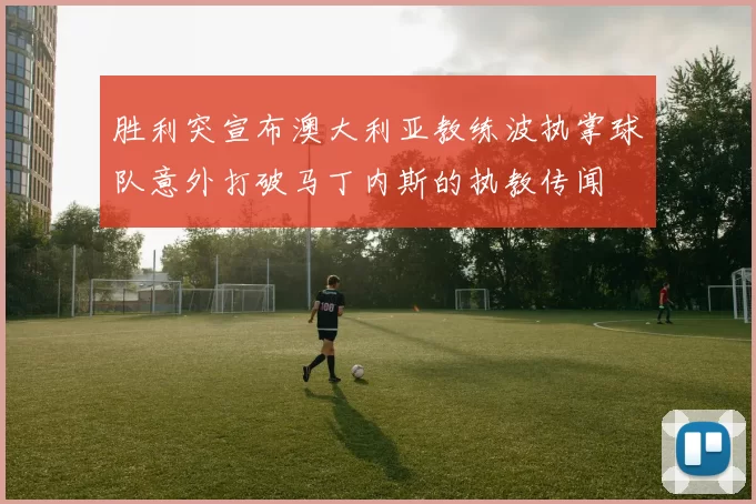 胜利突宣布澳大利亚教练波执掌球队意外打破马丁内斯的执教传闻