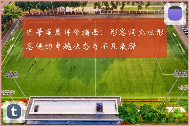 巴蒂高度评价梅西：形容词无法形容他的卓越状态与不凡表现