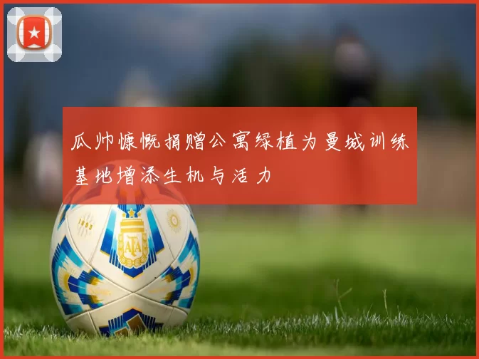 瓜帅慷慨捐赠公寓绿植为曼城训练基地增添生机与活力