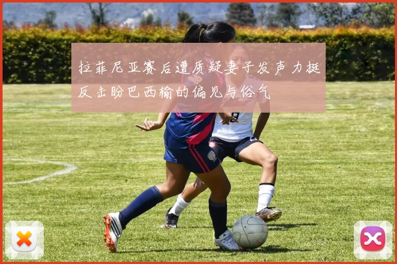 拉菲尼亚赛后遭质疑妻子发声力挺反击盼巴西输的偏见与俗气
