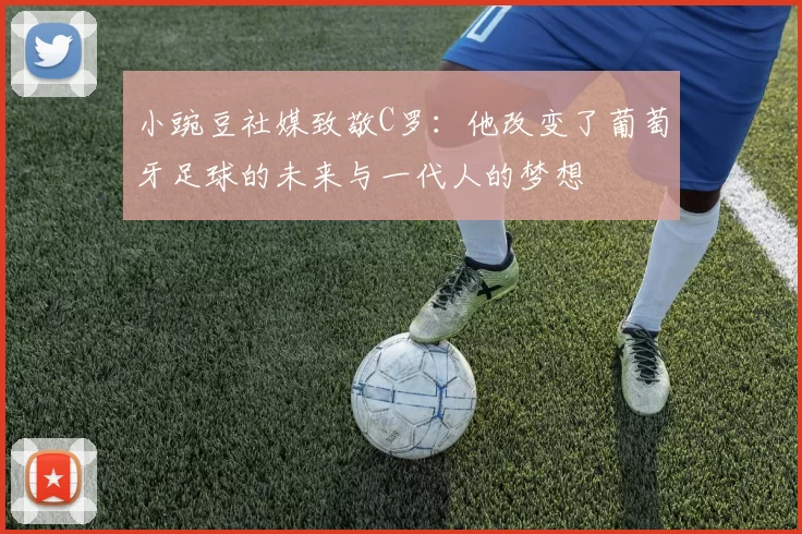 小豌豆社媒致敬C罗：他改变了葡萄牙足球的未来与一代人的梦想