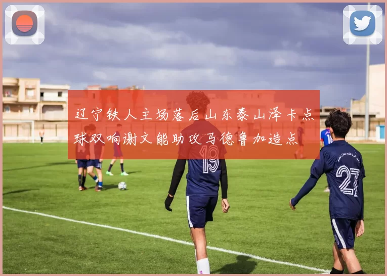 辽宁铁人主场落后山东泰山泽卡点球双响谢文能助攻马德鲁加造点