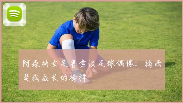 阿森纳女足鲁索谈足球偶像：梅西是我成长的榜样