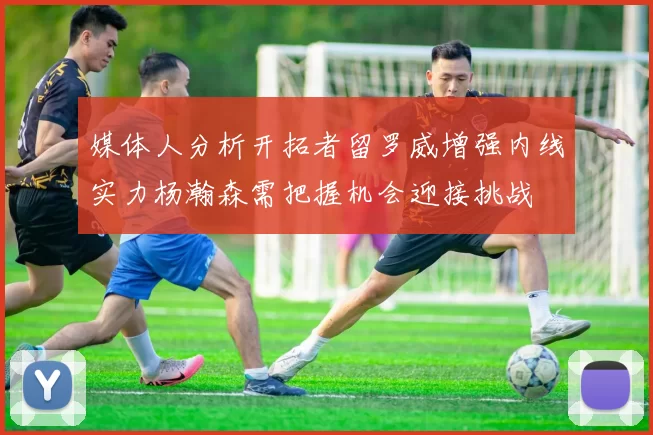 媒体人分析开拓者留罗威增强内线实力杨瀚森需把握机会迎接挑战