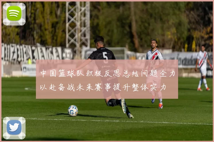 中国篮球队积极反思总结问题全力以赴备战未来赛事提升整体实力