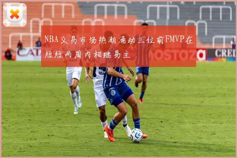 NBA交易市场热潮涌动三位前FMVP在短短两周内相继易主