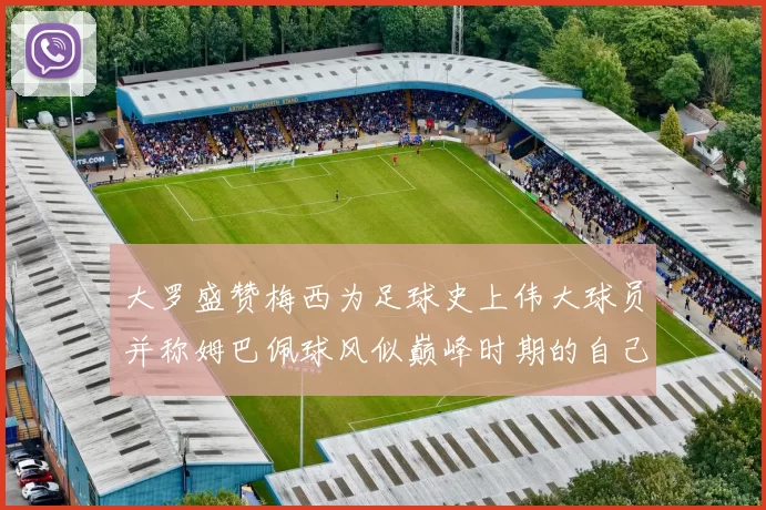 大罗盛赞梅西为足球史上伟大球员并称姆巴佩球风似巅峰时期的自己