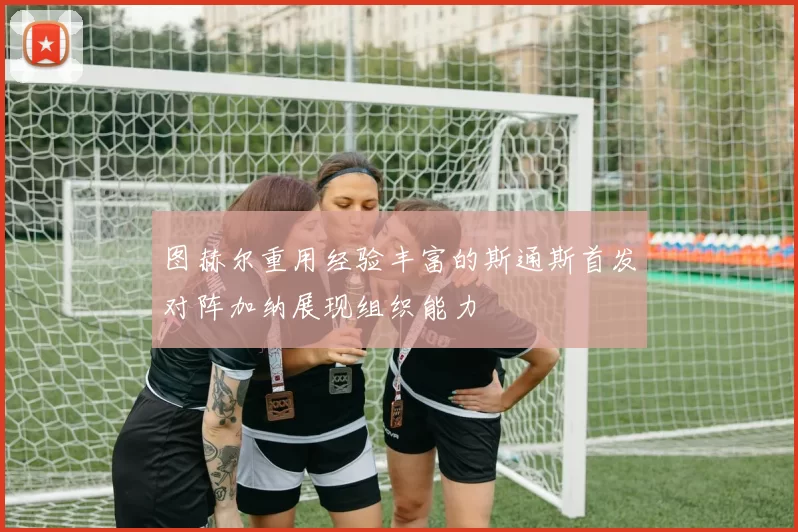 图赫尔重用经验丰富的斯通斯首发对阵加纳展现组织能力