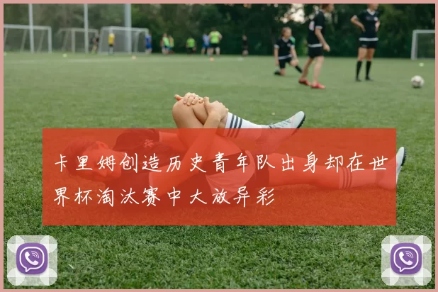 卡里姆创造历史青年队出身却在世界杯淘汰赛中大放异彩