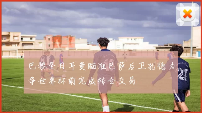 巴黎圣日耳曼瞄准巴萨后卫孔德力争世界杯前完成转会交易