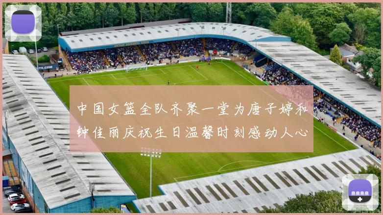 中国女篮全队齐聚一堂为唐子婷和钟佳丽庆祝生日温馨时刻感动人心
